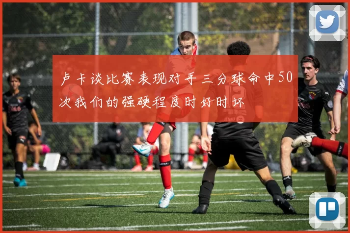 卢卡谈比赛表现对手三分球命中50次我们的强硬程度时好时坏