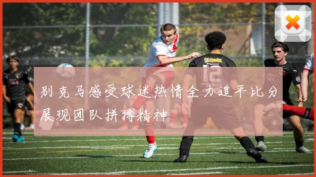 别克马感受球迷热情全力追平比分展现团队拼搏精神