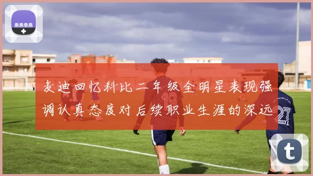 麦迪回忆科比二年级全明星表现强调认真态度对后续职业生涯的深远影响