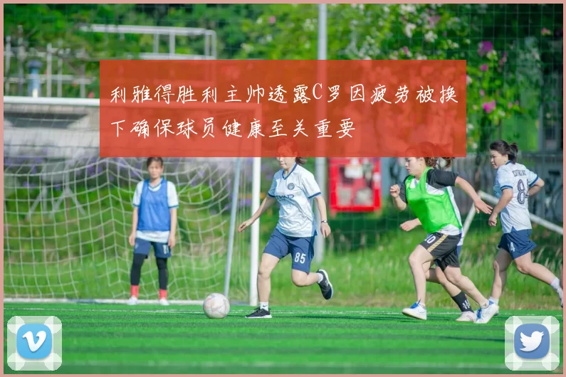 利雅得胜利主帅透露C罗因疲劳被换下确保球员健康至关重要