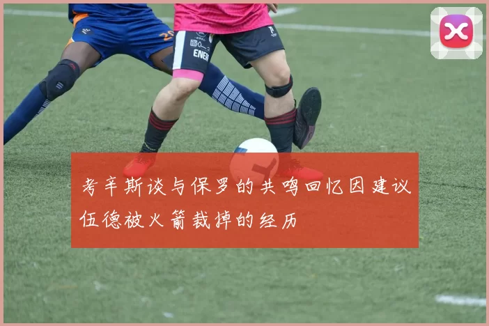 考辛斯谈与保罗的共鸣回忆因建议伍德被火箭裁掉的经历