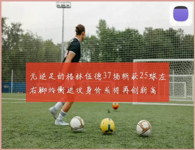 无逆足的格林伍德37场斩获25球左右脚均衡进攻身价或将再创新高