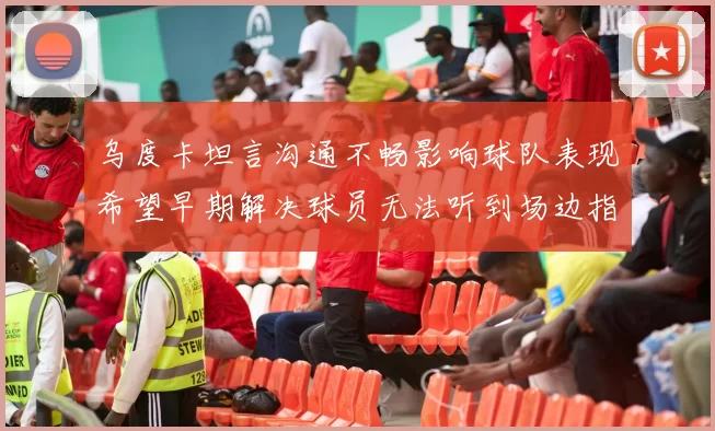 乌度卡坦言沟通不畅影响球队表现希望早期解决球员无法听到场边指令