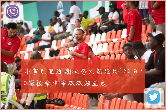小贾巴里近期状态火热场均186分75篮板命中率双双超五成