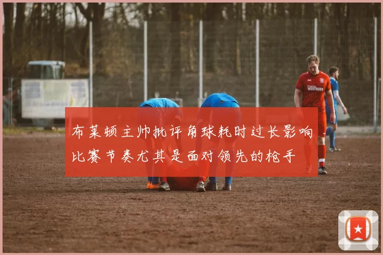 布莱顿主帅批评角球耗时过长影响比赛节奏尤其是面对领先的枪手
