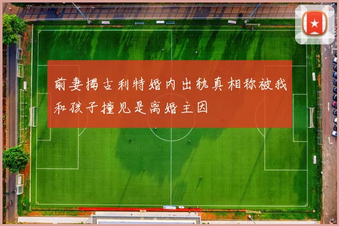 前妻揭古利特婚内出轨真相称被我和孩子撞见是离婚主因