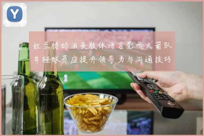 杜兰特的沮丧肢体语言影响火箭队年轻球员应提升领导力与沟通技巧
