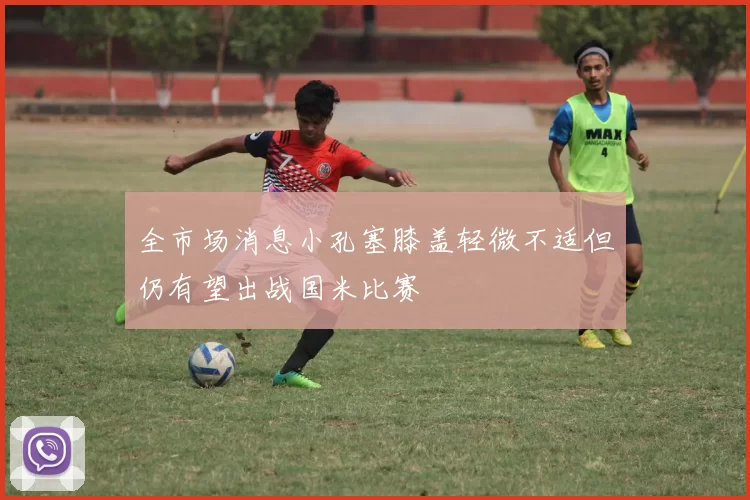 全市场消息小孔塞膝盖轻微不适但仍有望出战国米比赛