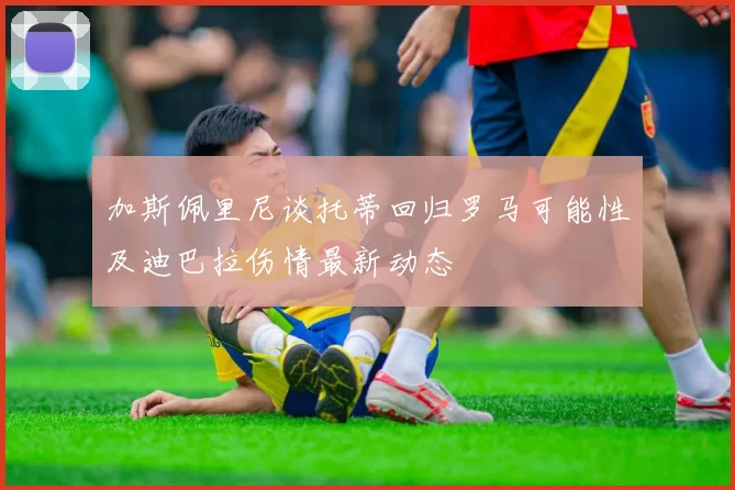 加斯佩里尼谈托蒂回归罗马可能性及迪巴拉伤情最新动态