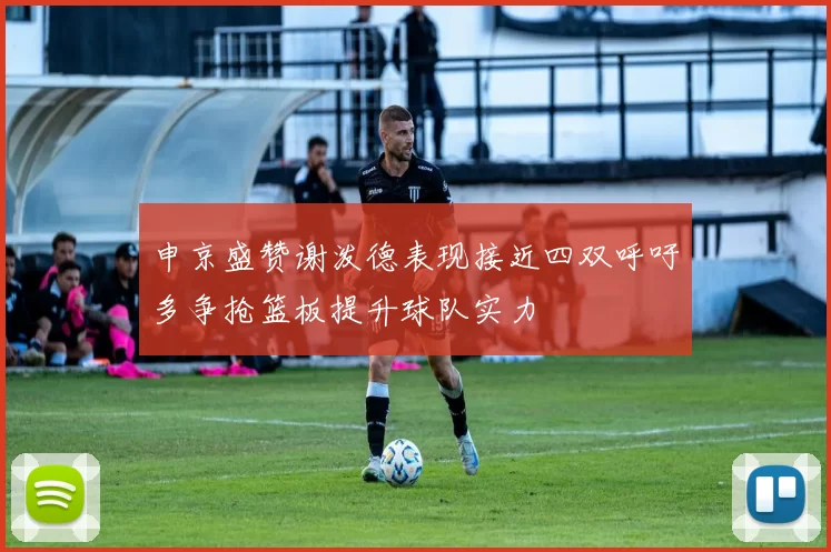 申京盛赞谢泼德表现接近四双呼吁多争抢篮板提升球队实力