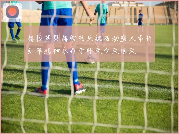 赫拉芬贝赫续约庆祝活动盛大举行红军精神永存于昨天今天明天