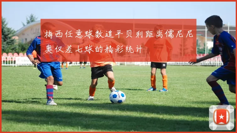 梅西任意球数追平贝利距离儒尼尼奥仅差七球的精彩统计