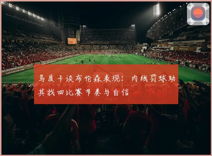 乌度卡谈布伦森表现：内线罚球助其找回比赛节奏与自信