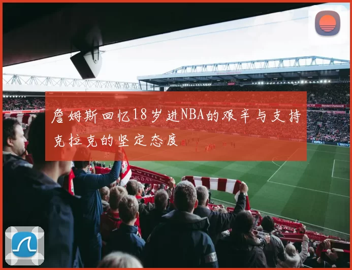 詹姆斯回忆18岁进NBA的艰辛与支持克拉克的坚定态度