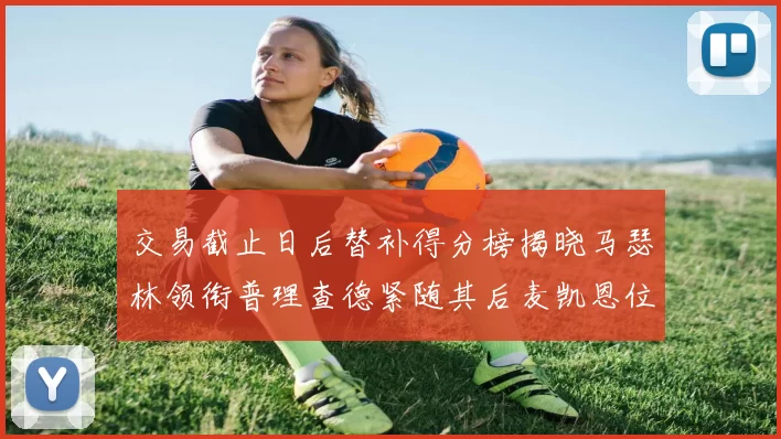 交易截止日后替补得分榜揭晓马瑟林领衔普理查德紧随其后麦凯恩位列第三