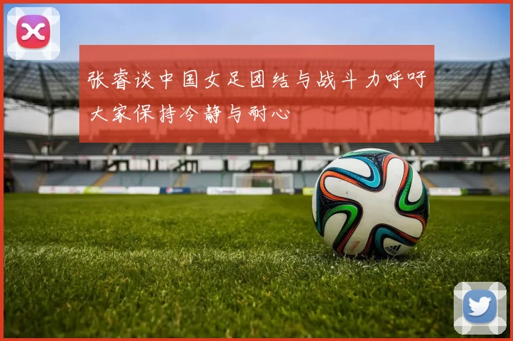 张睿谈中国女足团结与战斗力呼吁大家保持冷静与耐心