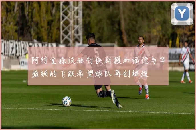 阿特金森谈独行侠新援加福德与华盛顿的飞跃希望球队再创辉煌