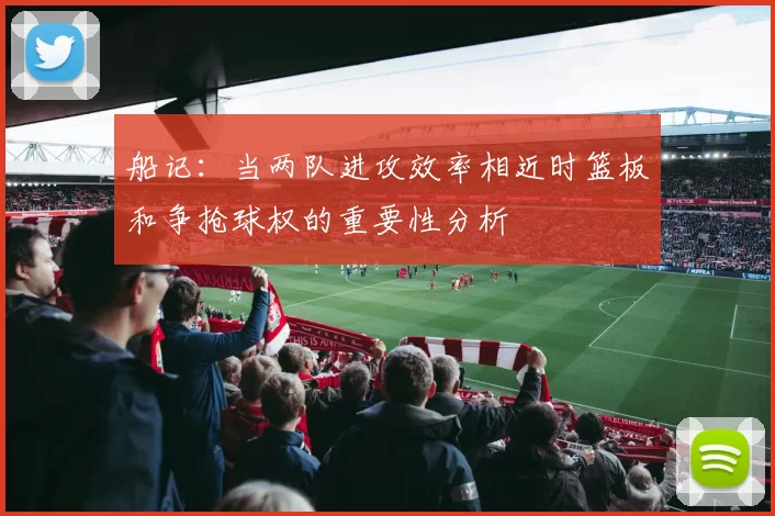 船记：当两队进攻效率相近时篮板和争抢球权的重要性分析