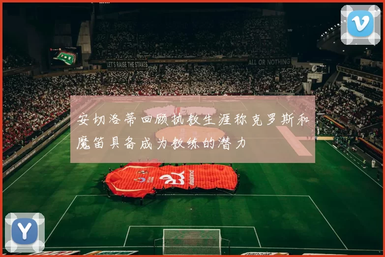 安切洛蒂回顾执教生涯称克罗斯和魔笛具备成为教练的潜力