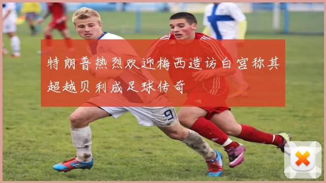 特朗普热烈欢迎梅西造访白宫称其超越贝利成足球传奇
