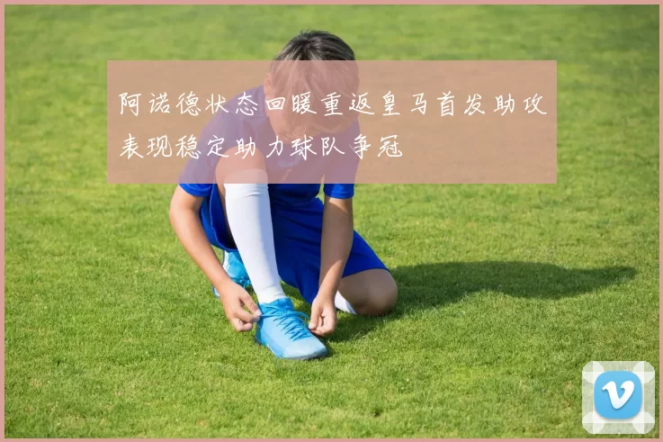 阿诺德状态回暖重返皇马首发助攻表现稳定助力球队争冠