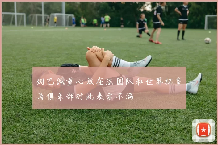 姆巴佩重心放在法国队和世界杯皇马俱乐部对此表示不满