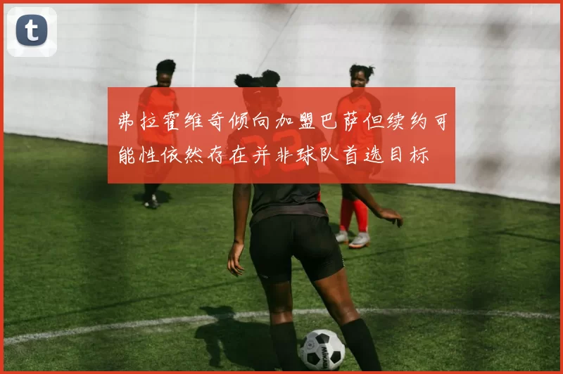 弗拉霍维奇倾向加盟巴萨但续约可能性依然存在并非球队首选目标