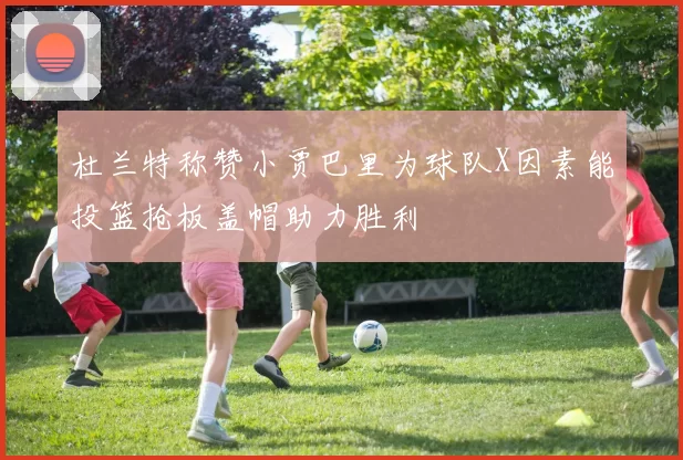 杜兰特称赞小贾巴里为球队X因素能投篮抢板盖帽助力胜利