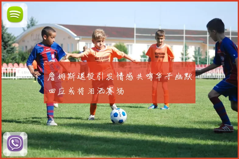 詹姆斯退役引发情感共鸣华子幽默回应或将泪洒赛场