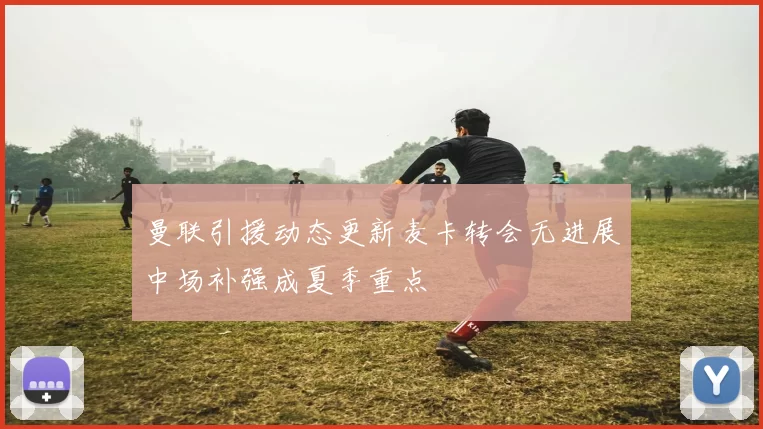 曼联引援动态更新麦卡转会无进展中场补强成夏季重点