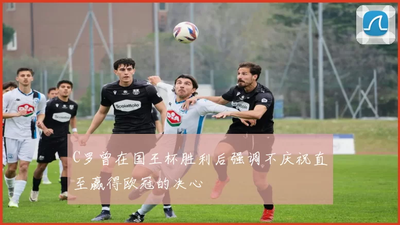 C罗曾在国王杯胜利后强调不庆祝直至赢得欧冠的决心
