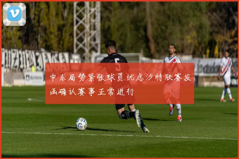 中东局势紧张球员忧虑沙特联赛发函确认赛事正常进行