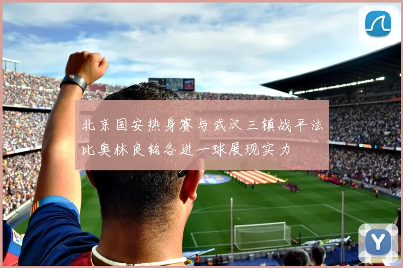 北京国安热身赛与武汉三镇战平法比奥林良铭各进一球展现实力