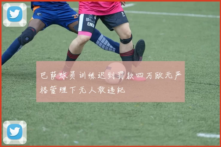 巴萨球员训练迟到罚款四万欧元严格管理下无人敢违纪