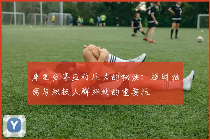 库里分享应对压力的秘诀：适时抽离与积极人群相处的重要性