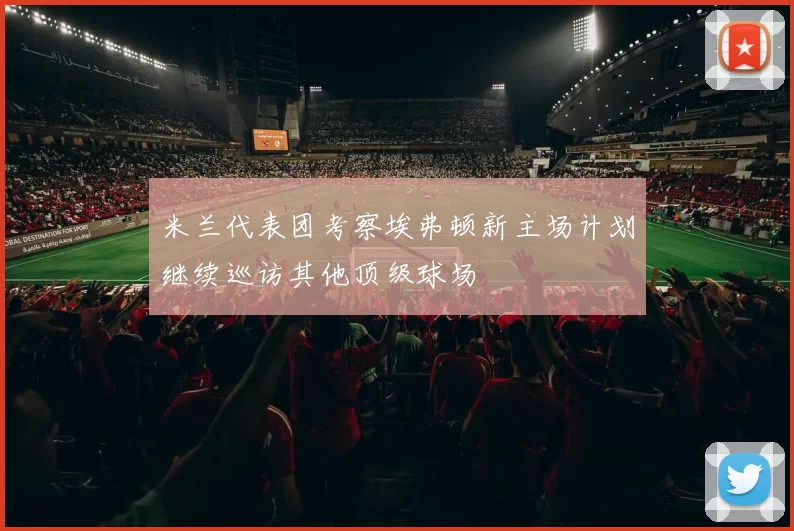 米兰代表团考察埃弗顿新主场计划继续巡访其他顶级球场